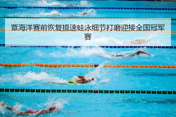 覃海洋赛前恢复提速蛙泳细节打磨迎接全国冠军赛