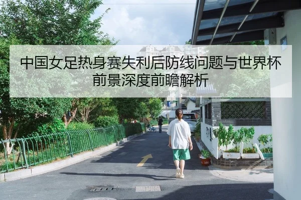 中国女足热身赛失利后防线问题与世界杯前景深度前瞻解析